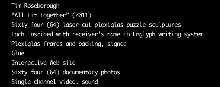 Tim Roseborough: All Fit Together, Sixty four laser-cut and etched plexiglas puzzle sculptures, Each inscribed with receiver's name in Englyph writing system with plexiglas frame and backing, Glue, Interactive Web site, Sixty four documentary photos, Single channel video, sound